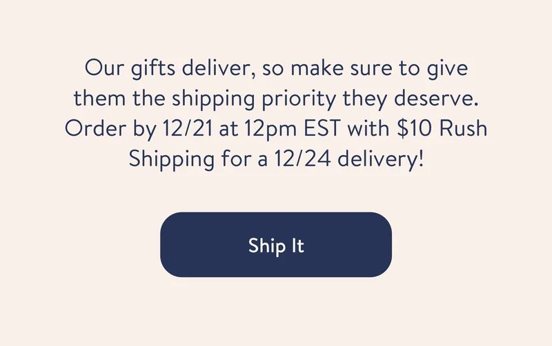 Our gifts deliver, so make sure to give them the shipping priority they deserve. We have options, and you have time to make their holiday.
