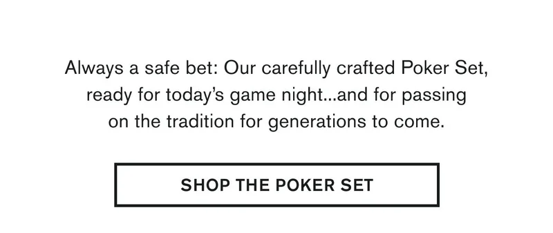 Our carefully crafted Poker Set, ready for today’s game night...and for passing on the tradition for generations to come. |  SHOP THE POKER SET