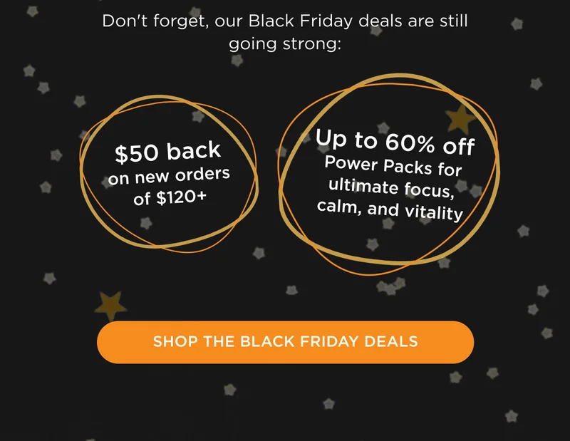 Don't forget, our Black Friday deals are still going strong: $50 back on new orders of $120+, up to 60% off Power Packs for ultimate focus, calm, and vitality - SHOP THE BLACK FRIDAY DEALS