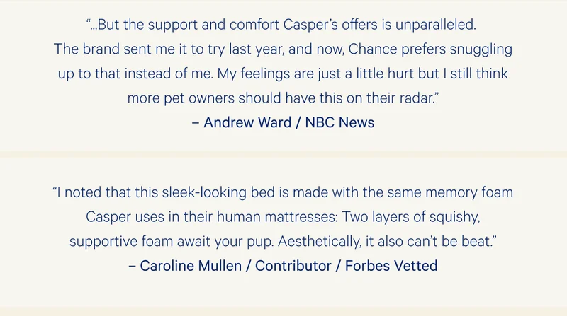 “...But the support and comfort Casper’s offers is unparalleled. The brand sent me it to try last year, and now, Chance prefers snuggling up to that instead of me. My feelings are just a little hurt but I still think more pet owners should have this on their radar.” –Andrew Ward / NBC News >>  “I noted that this sleek-looking bed is made with the same memory foam Casper uses in their human mattresses: Two layers of squishy, supportive foam await your pup. Aesthetically, it also can’t be beat.” –Caroline Mullen / Contributor / Forbes Vetted >>