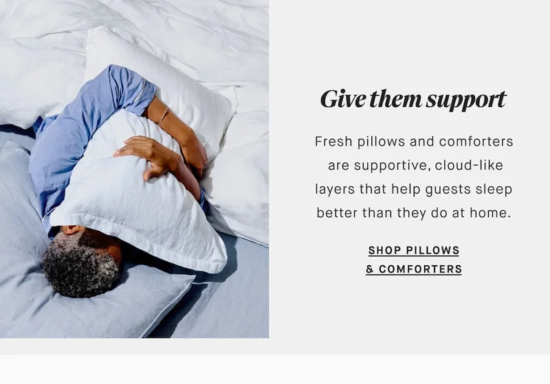 Give them support Fresh pillows and comforters  are supportive, cloud-like layers that help guests sleep better than they do at home. SHOP PILLOWS & COMFORTERS