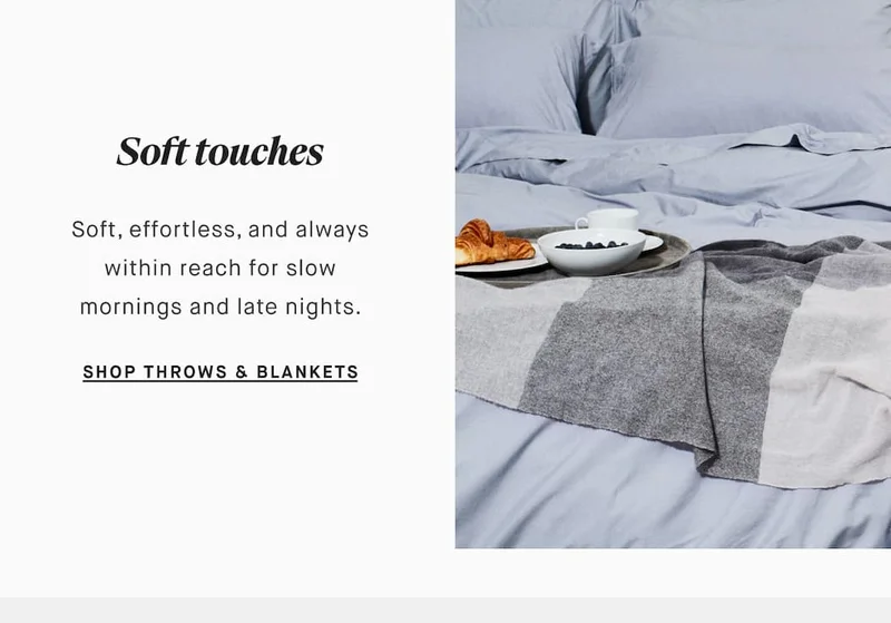 Soft touches Soft, effortless, and always within reach for slow mornings and late nights. SHOP THROWS & BLANKETS