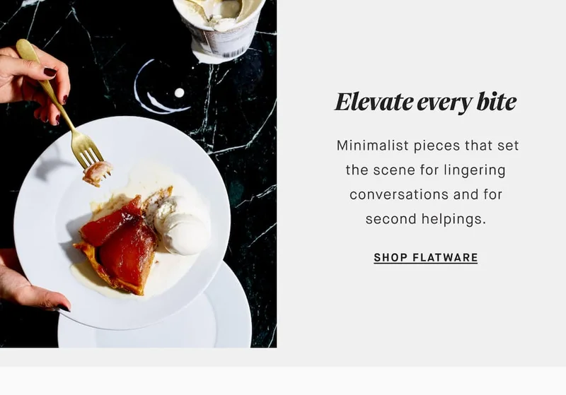 Elevate every bite Minimalist pieces that set the scene for lingering conversations and for second helpings. SHOP FLATWARE