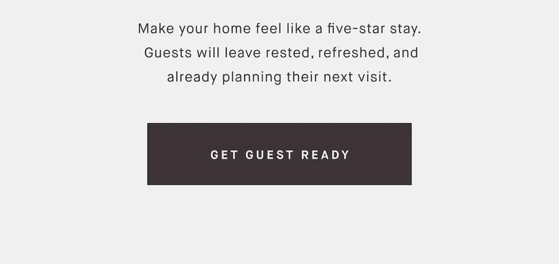 Make your home feel like a five-star stay.  Guests will leave rested, refreshed, and already planning their next visit. GET GUEST READY
