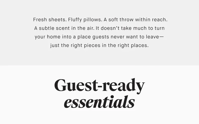 Fresh sheets. Fluffy pillows. A soft throw within reach. A subtle scent in the air. It doesn’t take much to turn your home into a place guests never want to leave— just the right pieces in the right places. Guest-ready essentials