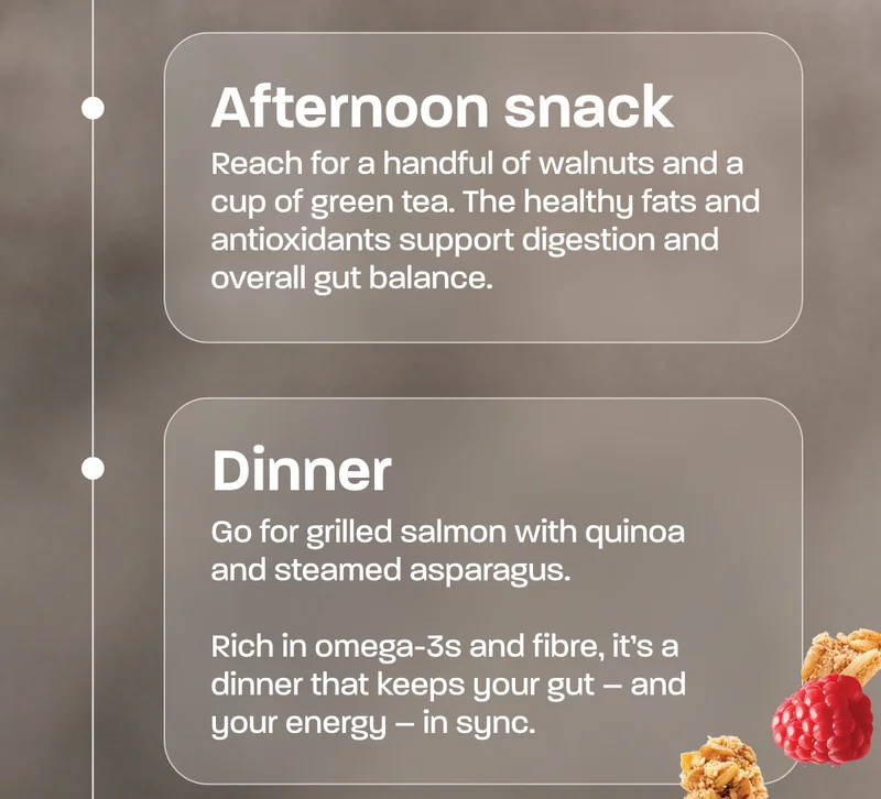 Afternoon snack  Reach for a handful of walnuts and a cup of green tea. The healthy fats and antioxidants support digestion and overall gut balance.  Dinner  Go for grilled salmon with quinoa and steamed asparagus.  Rich in omega-3s and fibre, it’s a dinner that keeps your gut – and your energy – in sync.  Evening treat  A bowl of our Protein Granola with yoghurt, hunny and blueberries, for extra fibre, protein and nutrition.  Your gut will thank you for it – and your days will thank you for starting and ending with ELEAT.