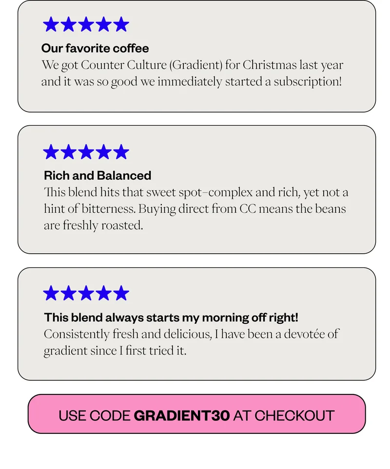 ***** Our favorite coffee We got Counter Culture (Gradient) for Christmas last year and it was so good we immediately started a subscription! ***** Rich and Balanced This blend hits that sweet spot–complex and rich, yet not a hint of bitterness. Buying direct from CC means the beans are freshly roasted. ***** This blend always starts my morning off right! Consistently fresh and delicious, I have been a devotée of gradient since I first tried it. CTA: Use code GRADIENT30 at checkout ***** Our favorite coffee We got Counter Culture (Gradient) for Christmas last year and it was so good we immediately started a subscription! ***** Rich and Balanced This blend hits that sweet spot–complex and rich, yet not a hint of bitterness. Buying direct from CC means the beans are freshly roasted. ***** This blend always starts my morning off right! Consistently fresh and delicious, I have been a devotée of gradient since I first tried it. CTA: Use code GRADIENT30 at checkout