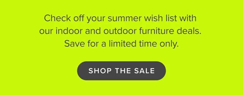 Check off your summer wish list with our indoor and outdoor furniture. SHOP THE SALE LIMITED TIME.