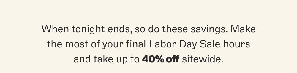 When tonight ends, so do these savings. Make the most of your final Labor Day Sale hours and take up to 40% off sitewide.