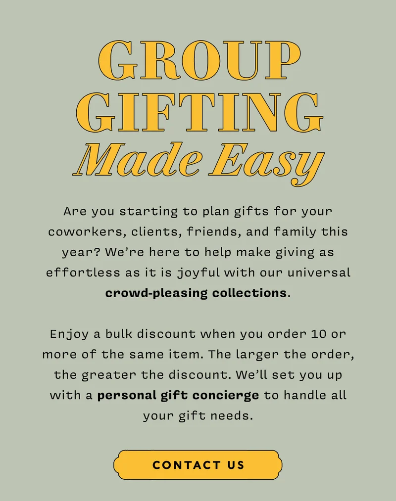 GROUP GIFTING MADE EASY Are you starting to plan gifts for your coworkers, clients, friends, and family this year? We’re here to help make giving as effortless as it is joyful with our universal crowd-pleasing collections.  Enjoy a bulk discount when you order 10 or more of the same item. The larger the order, the greater the discount. We’ll set you up with a personal gift concierge to handle all your gift needs. Contact Us CTA