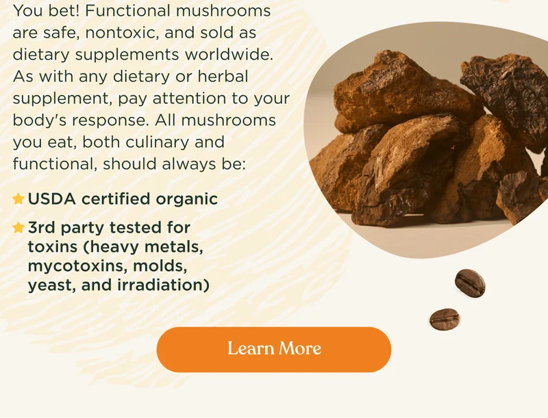 Are functional mushrooms safe? | You bet! Functional mushrooms are safe, nontoxic, and sold as dietary supplements worldwide. As with any dietary or herbal supplement, pay attention to your body's response. All mushrooms you eat, both culinary and functional, should always be:&nbsp;| USDA certified organic | 3rd party tested for toxins (heavy metals, mycotoxins, molds, yeast, and irradiation) | Learn more