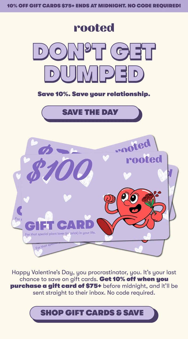 10% off gift cards $75+ ends at midnight. No code required! DON’T GET DUMPED Save 10%. Save your relationship. [SAVE THE DAY] Happy Valentine’s Day, you procrastinator, you. It’s your last chance to save on gift cards. Get 10% off when you purchase a gift card of $75+ before midnight, and it’ll be sent straight to their inbox. No code required. [SHOP GIFT CARDS AND SAVE]