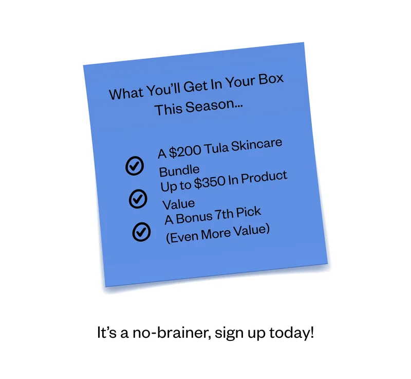 What You’ll Get In Your Box This Season… A $200 Tula Skincare Bundle | Up to $350 In Product Value | A Bonus 7th Pick (Even More Value) | It’s a no-brainer, sign up today! What You’ll Get In Your Box This Season… A $200 Tula Skincare Bundle | Up to $350 In Product Value | A Bonus 7th Pick (Even More Value) | It’s a no-brainer, sign up today!