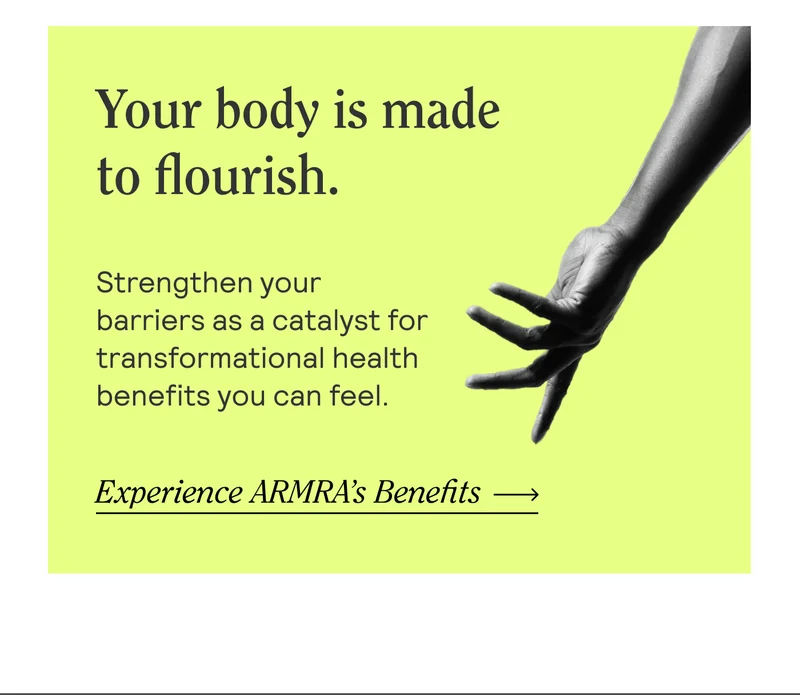 Your body is made to flourish. Strengthen your barriers as a catalyst for transformational health benefits you can feel.  Experience ARMRA's Benefits