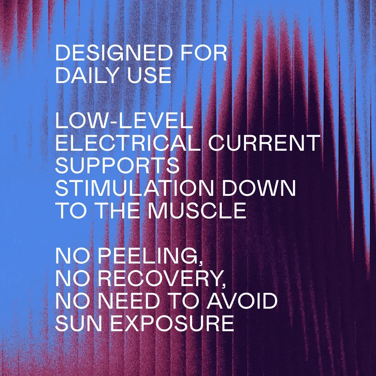 Designed for daily use | Low-level electrical current supports stimulation down to the muscle | No peeling, no recovery period, and no need to avoid sun exposure