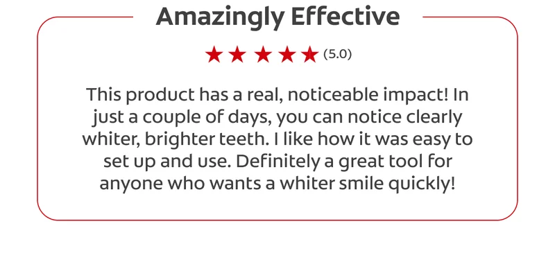 Amazingly Effective (5.0) This product has a real, noticeable impact! In just a couple of days, you can notice clearly whiter, brighter teeth. I like how it was easy to set up and use. Definitely a great tool for anyone who wants a whiter smile quickly!