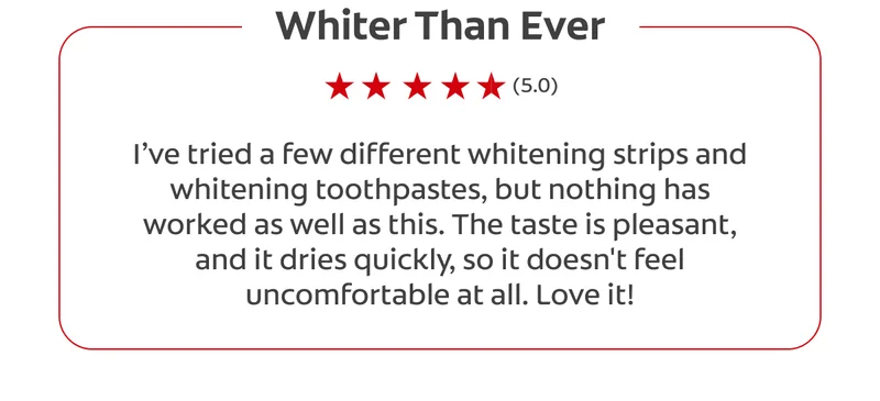 Whiter Than Ever (5.0) I’ve tried a few different whitening strips and whitening toothpastes, but nothing has worked as well as this. The taste is pleasant, and it dries quickly, so it doesn't feel uncomfortable at all. Love it!