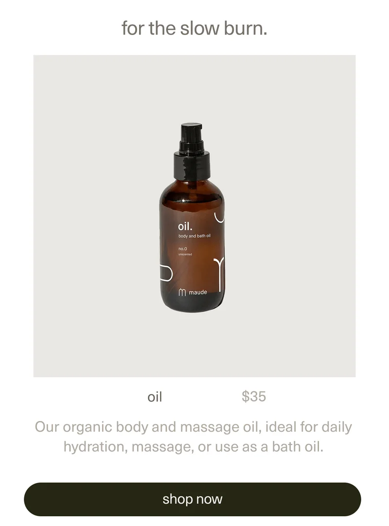 for the slow burn. | oil | $35 | Our organic body and massage oil, ideal for daily hydration, massage, or use as a bath oil. | [ shop now ]