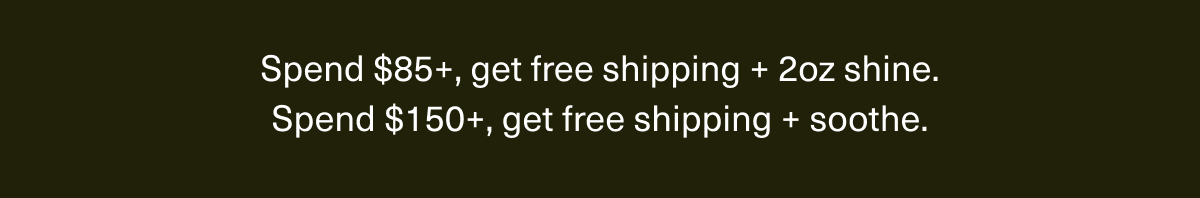 Spend $85+, get free shipping + 2oz shine. | Spend $150+, get free shipping + soothe.