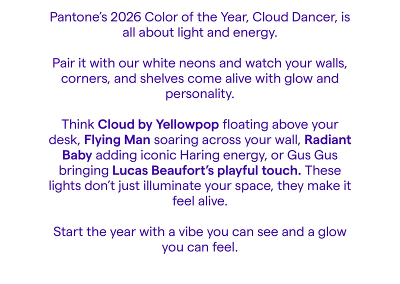 Pantone’s 2026 Color of the Year, Cloud Dancer, is all about light and energy.   Pair it with our white neons and watch your walls, corners, and shelves come alive with glow and personality.  Think Cloud by Yellowpop floating above your desk, Flying Man soaring across your wall, Radiant Baby adding iconic Haring energy, or Gus Gus bringing Lucas Beaufort’s playful touch. These lights don’t just illuminate your space, they make it feel alive.  Start the year with a vibe you can see and a glow you can feel.
