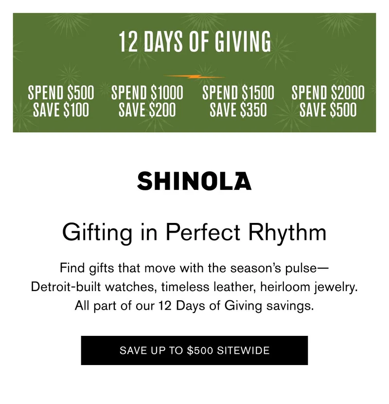 12 DAYS OF GIVING | SPEND $500 SAVE $100 SPEND $1000 SAVE $200 SPEND $1500 SAVE $350 SPEND $2000 SAVE $500 | Gifting in Perfect Rhythm | Find gifts that move with the season’s pulse— Detroit-built watches, timeless leather, heirloom jewelry. All part of our 12 Days of Giving savings. | SAVE UP TO $500 SITEWIDE