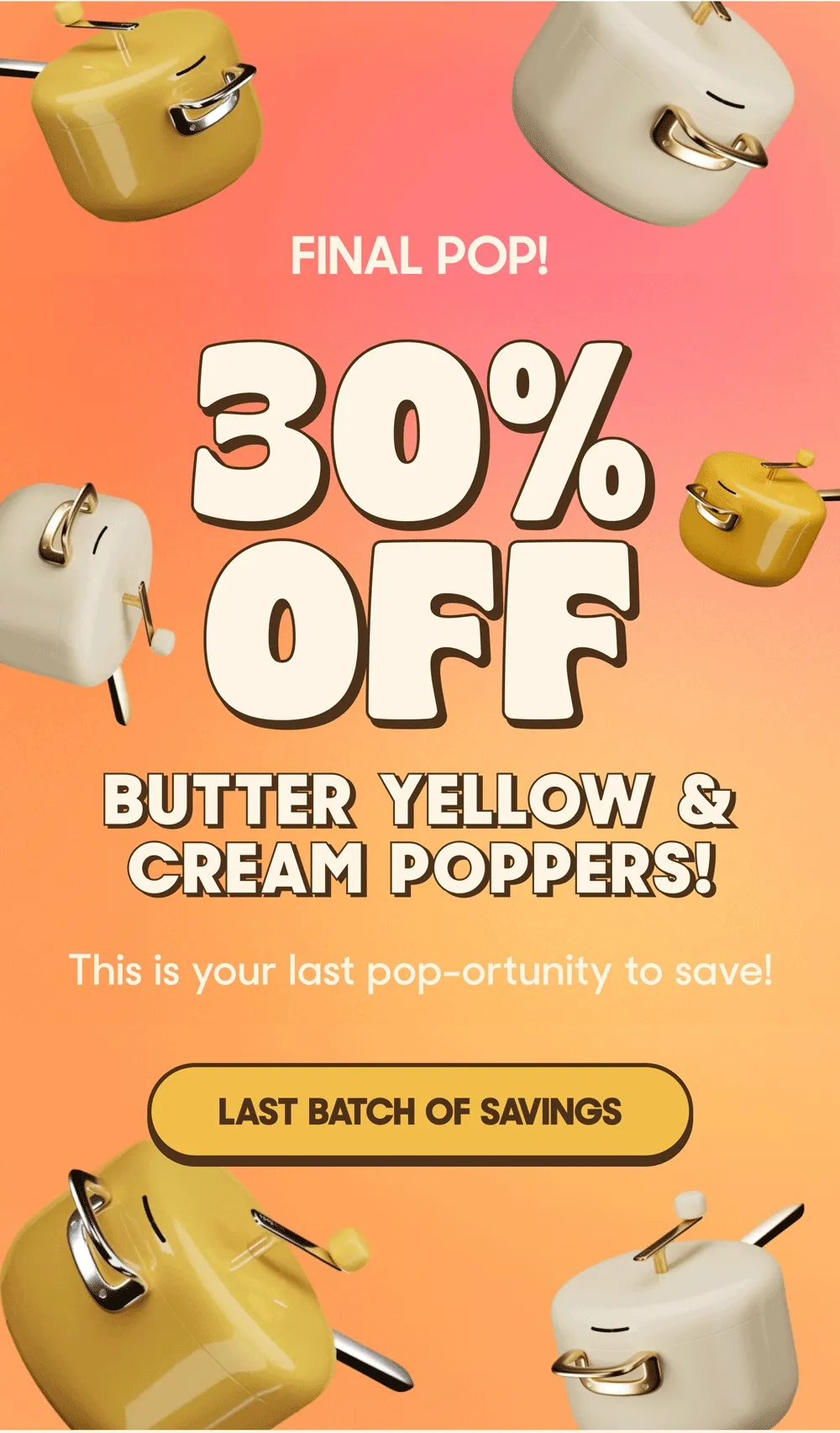 FINAL POP! 30% OFF BUTTER YELLOW & CREAM POPPERS! This is your last pop-ortunity to save! LAST BATCH OF SAVINGS