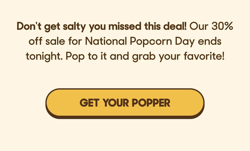 Don't get salty you missed this deal! Our 30% off sale for National Popcorn Day ends tonight. Pop to it and grab your favorite! GET YOUR POPPER