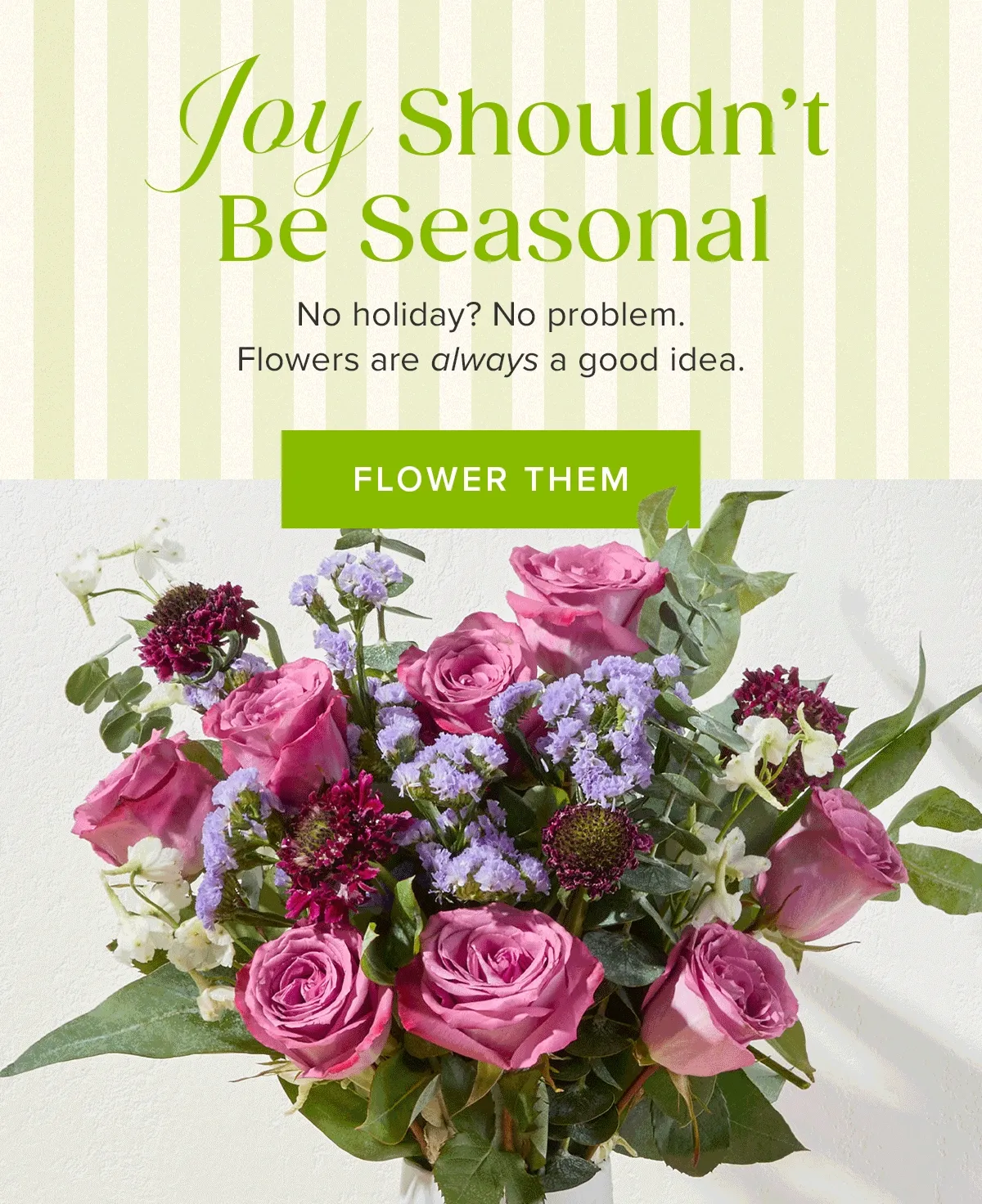 Joy Shouldn't Be Seasonal. No holiday? No problem. Flowers are always a good idea. FLOWER THEM
