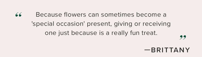''Because flowers can sometimes become a 'special occasion' present, giving or receiving one just because is a really fun treat.'' - Brittany