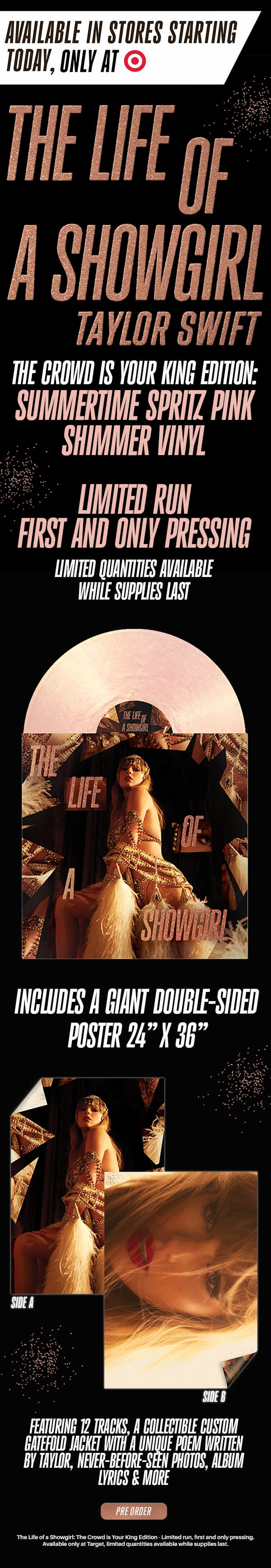 Available in stores starting today, only at Target. The Life of a Showgirl Taylor Swift. The Crowd Is Your King Edition: Summertime Spritz Pink Shimmer Vinyl. Limited run first and only pressing. Limited quantities available while supplies last. Includes a GIANT double-sided poster 24" x 36." Featuring 12 tracks, a collectible custom gatefold jacket with a unique poem written by Taylor, never-before-seen-photos, album lyrics & more. Pre order. The Life of a Showgirl: The Crowd Is Your King Edition - limited run, first and only pressing. Available only at Target, limited quantities available while supplies last.