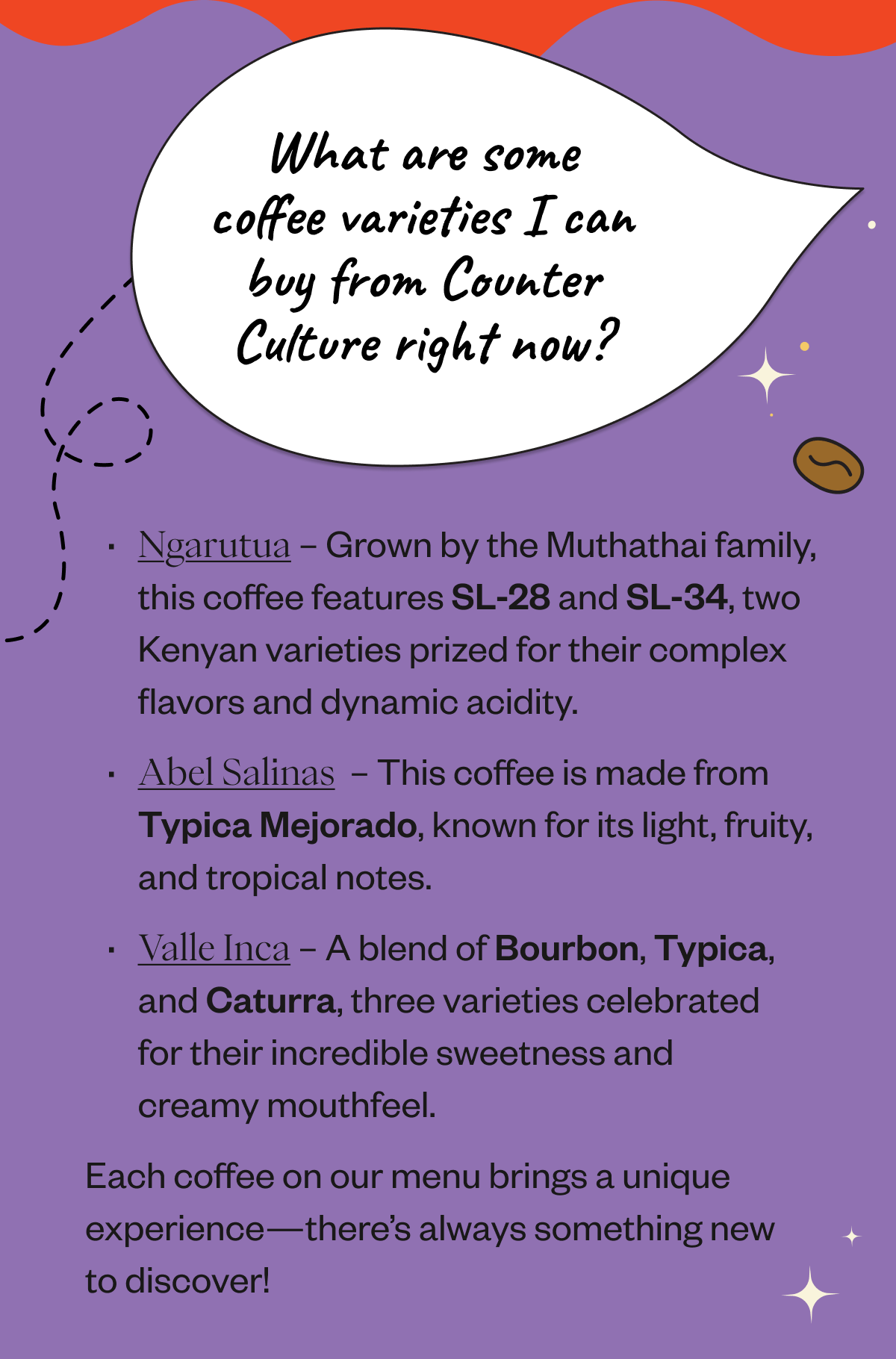 What are some coffee varieties I can buy from Counter Culture right now? Ngarutua – Grown by the Muthathai family, this coffee features SL-28 and SL-34, two Kenyan varieties prized for their complex flavors and dynamic acidity. Abel Salinas  – This coffee is made from Typica Mejorado, known for its light, fruity, and tropical notes. Valle Inca – A blend of Bourbon, Typica, and Caturra, three varieties celebrated for their incredible sweetness and creamy mouthfeel. Each coffee on our menu brings a unique experience—there’s always something new to discover