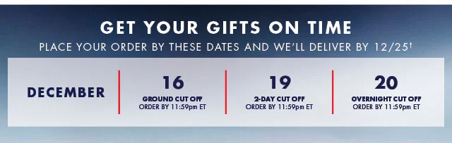 Get your gifts on time                                            Place your order by these dates and we'll deliver by 12/25†                                            December 16                                            Ground Cut off order by 11:59pm ET                                                                                         December 19                                            2-day Cut off order by 11:59pm ET                                                                                         December 20                                            Overnight Cut off order by 11:59pm ET                                          
  Shop now