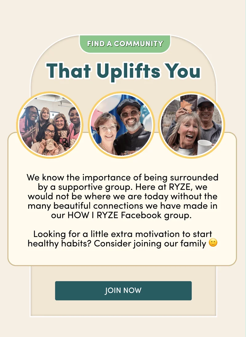 Find a community that uplifts you |  We know the importance of being surrounded by a supportive group. Here at RYZE, we would not be where we are today without the many beautiful connections we have made in our HOW I RYZE Facebook group.   Looking for a little extra motivation to start healthy habits? Consider joining our family 🙂 Join Now
