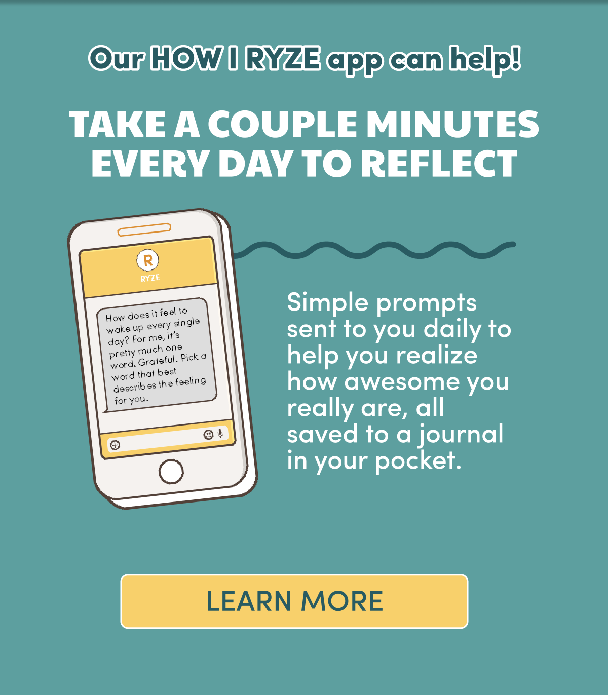 Our HOW I RYZE app can help! Take a couple of minutes to reflect. Simple prompts sent to you daily to help you realize how awesome you really are, all saved to a journal in your pocket. | Learn More