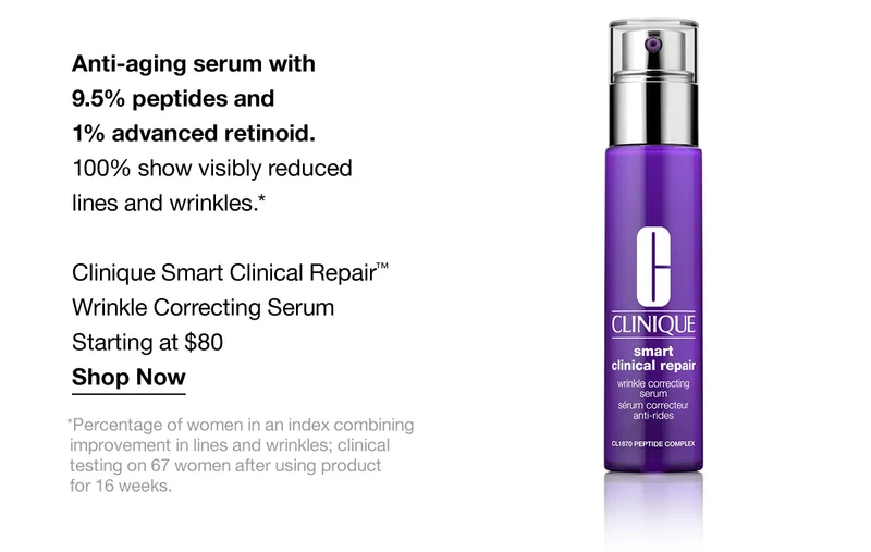 Anti-aging serum with 9.5% peptides and 1% advanced retinoid. 100% show visibly reduced lines and wrinkles.* Clinique Smart Critical Repair™ Wrinkle Correcting Serum Starting at $80 | Shop Now | *Percentage of women in an index combining improvement in lines and wrinkles; clinical testing on 67 women after using the product for 16 weeks.