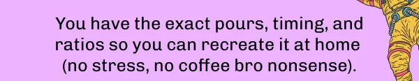 You have the exact pours, timing, and ratios so you can recreate it at home  (no stress, no coffee bro nonsense).