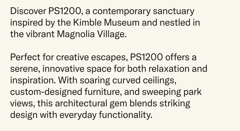 Discover PS1200, a contemporary sanctuary inspired by the Kimble Museum and nestled in the vibrant Magnolia Village.   Perfect for creative escapes, PS1200 offers a serene, innovative space for both relaxation and inspiration. With soaring curved ceilings, custom-designed furniture, and sweeping park views, this architectural gem blends striking design with everyday functionality.