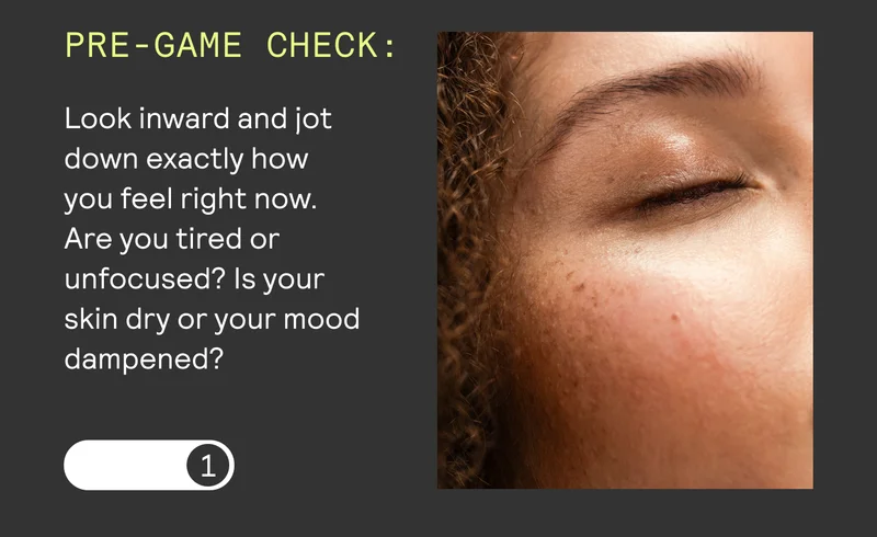 PRE-GAME CHECK: Look inward and jot down exactly how  you feel right now.  Are you tired or unfocused? Is your  skin dry or your mood dampened?