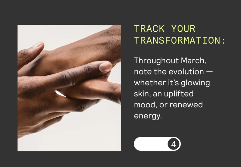 TRACK YOUR | TRANSFORMATION: | Throughout March, | note the evolution — | whether it’s glowing | skin, an uplifted | mood, or renewed | energy. |