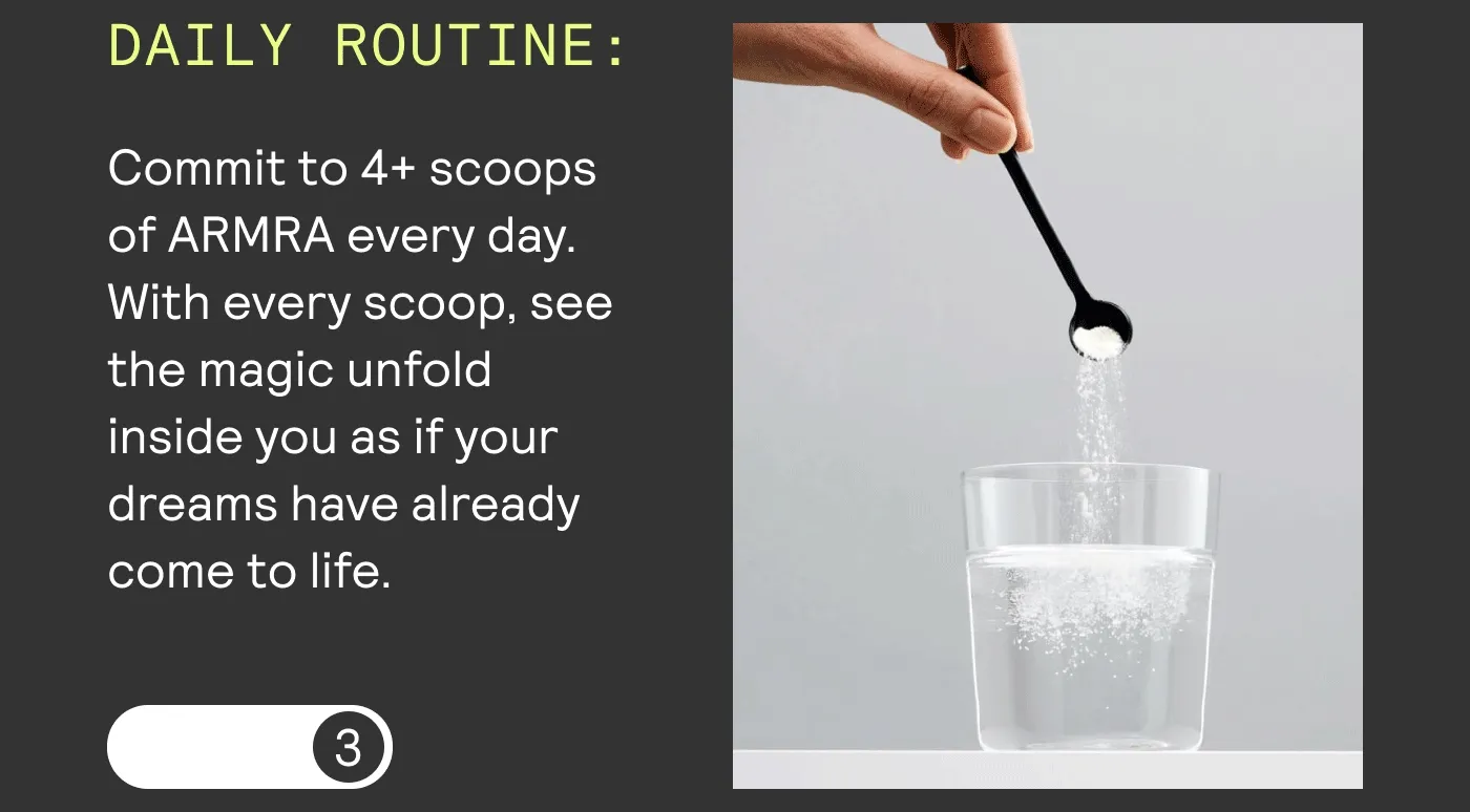 DAILY ROUTINE: Commit to 4+ scoops of ARMRA every day. With every scoop, see the magic unfold inside you as if your dreams have already come to life.