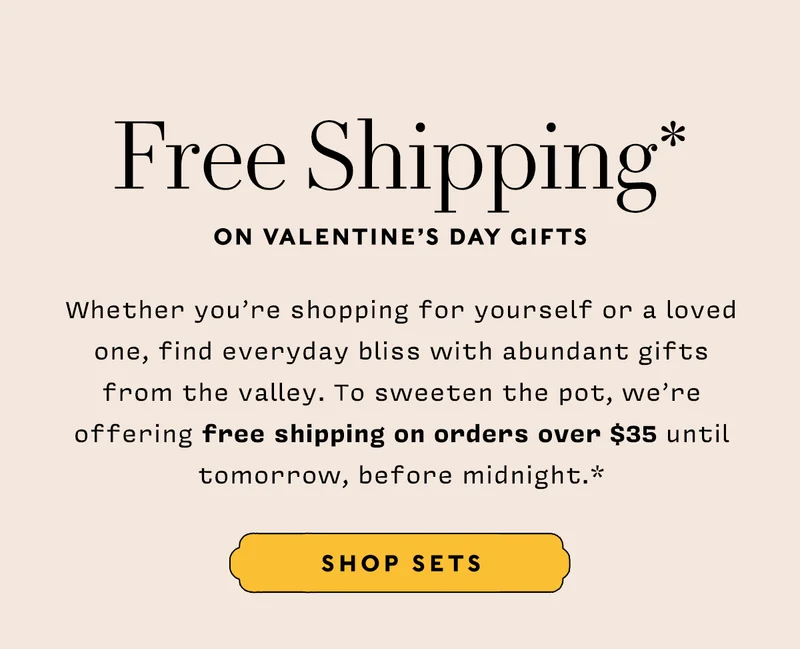 FREE SHIPPING* ON VALENTINE’S DAY GIFTS    SHOP NOW    Whether you’re shopping for yourself or a loved one, find everyday bliss with abundant gifts from the valley. To sweeten the pot, we’re offering free shipping on orders over $35 until tomorrow, before midnight.*