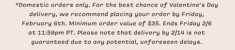 *Domestic orders only. For the best chance of Valentine’s Day delivery, we recommend placing your order by Friday, February 6th. Minimum order value of $35. Ends Friday 2/6 at 11:59pm PT. Please note that delivery by 2/14 is not guaranteed due to any potential, unforeseen delays.