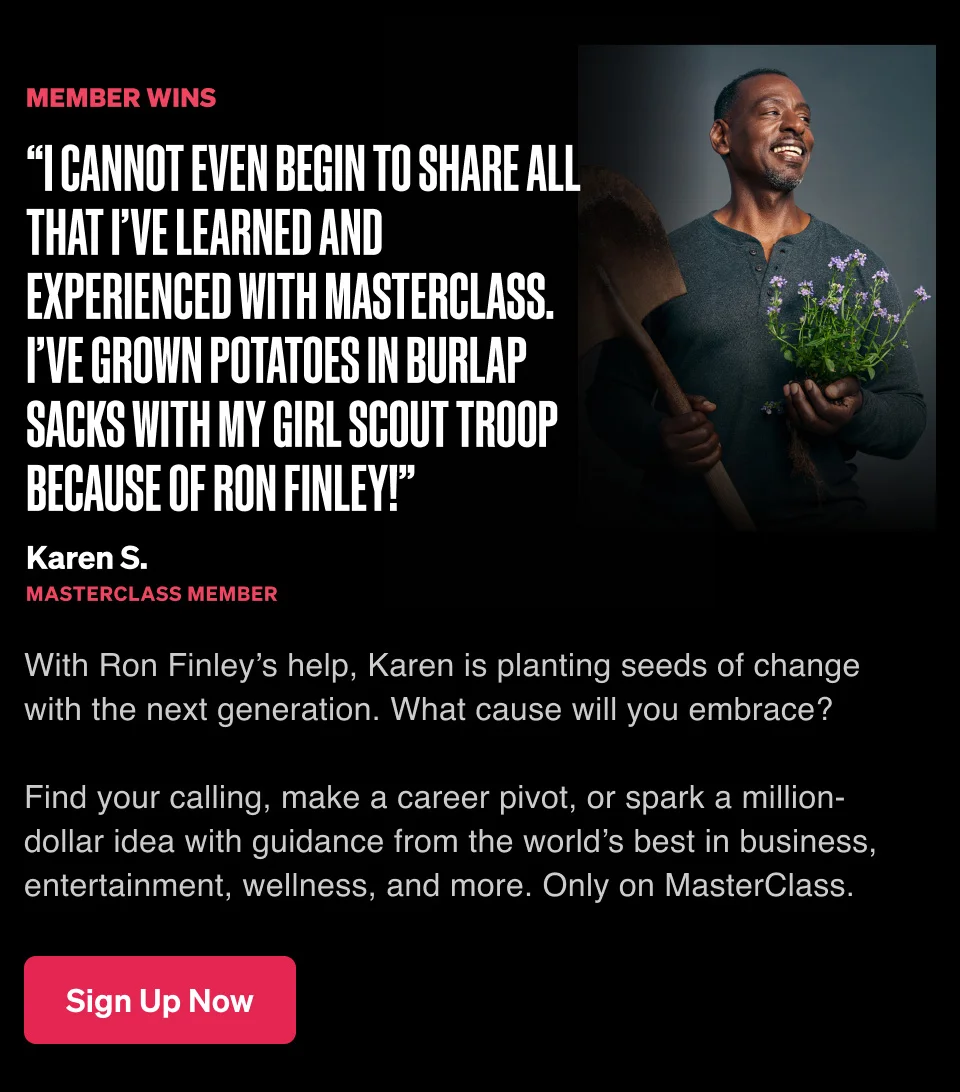 “I cannot even begin to share all that I’ve learned and experienced with Masterclass. I’ve grown potatoes in burlap sacks with my Girl Scout Troop because of Ron Finley!” With Ron Finley’s help, Karen is planting seeds of change with the next generation. What cause will you embrace? Find your calling, make a career pivot, or spark a million-dollar idea with guidance from the world’s best in business, entertainment, wellness, and more. Only on MasterClass.