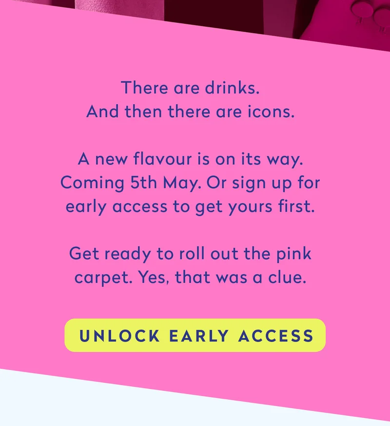 There are drinks. And then there are icons. A new flavour is on its way. Coming 5th May. Or sign up for early access to get yours first.