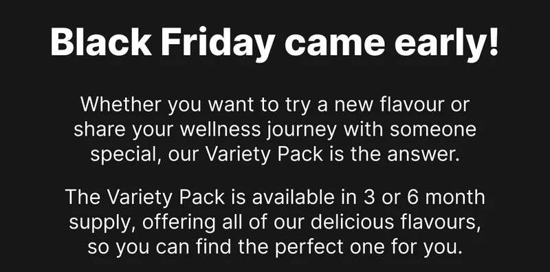 Black Friday came early! Whether you want to try a new flavour or share your wellness journey with someone special, our Variety Pack is the answer. The Variety Pack is available in 3 or 6 month supply, offering all of our delicious flavours, so you can find the perfect one for you.