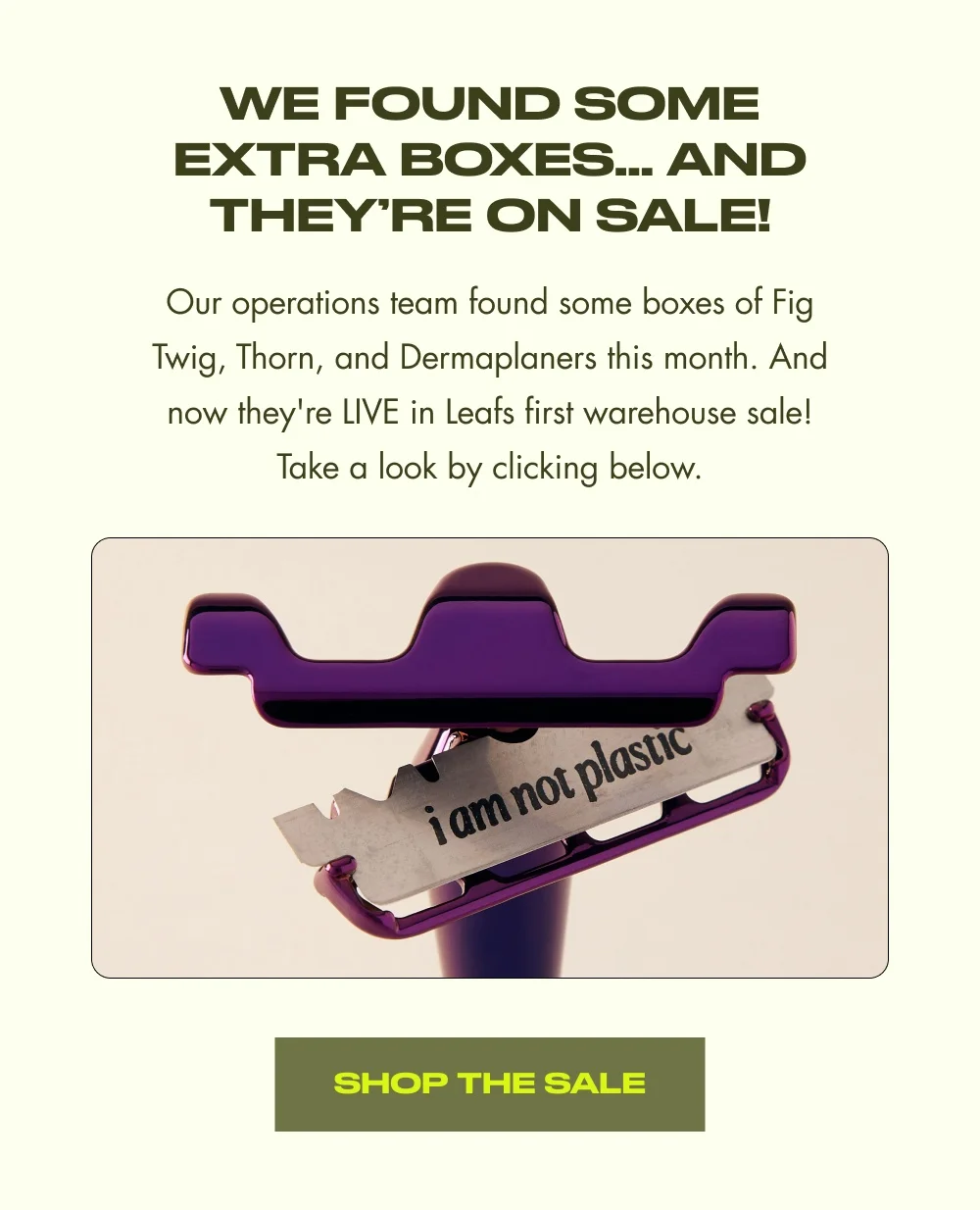 We Found Some Extra Boxes… AND THEY’RE ON SALE! Our operations team found some boxes of Fig Twig, Thorn, and Dermaplaners this month. And now they're LIVE in Leafs first warehouse sale! Take a look by clicking below. SHOP THE SALE