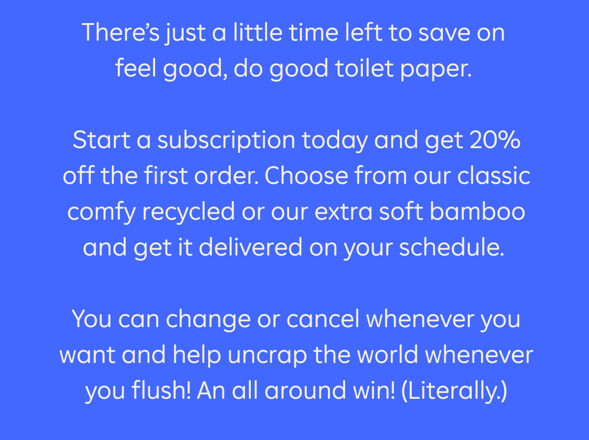 There's just a little time left to save on feel good, do good toilet paper. Start a subscription today and get 20% off the first order. Choose from our classic comfy recycled or our extra soft bamboo and get it delivered on your schedule. You can change or cancel whenever you want and help uncrap the world whenever you flush! An all around win! (Literally.)