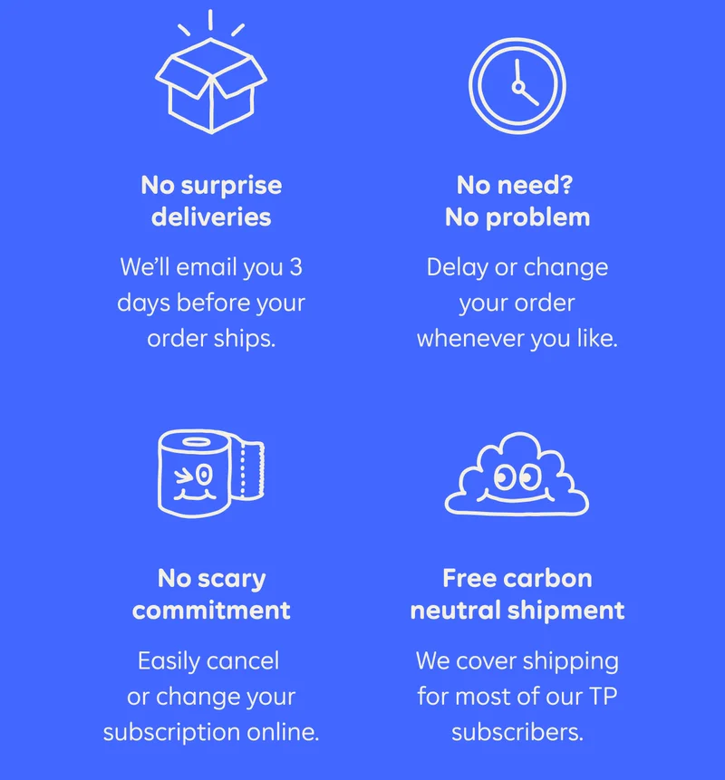 No surprise deliveries. We'll email you 3 days before your order ships. No need? No problem. Delay or change your order whenever you like. No scary commitment. Easily cancel or change your subscription online. Free carbon neutral shipment. We cover shipping for most of our TP subscribers.