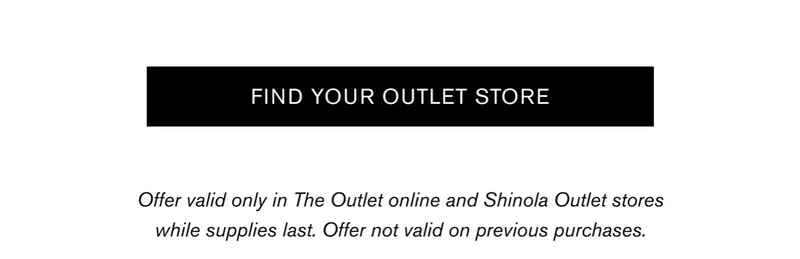 [FIND YOUR OUTLET STORE] | Offer valid only in The Outlet online and Shinola Outlet stores while supplies last. Offer not valid on previous purchases.