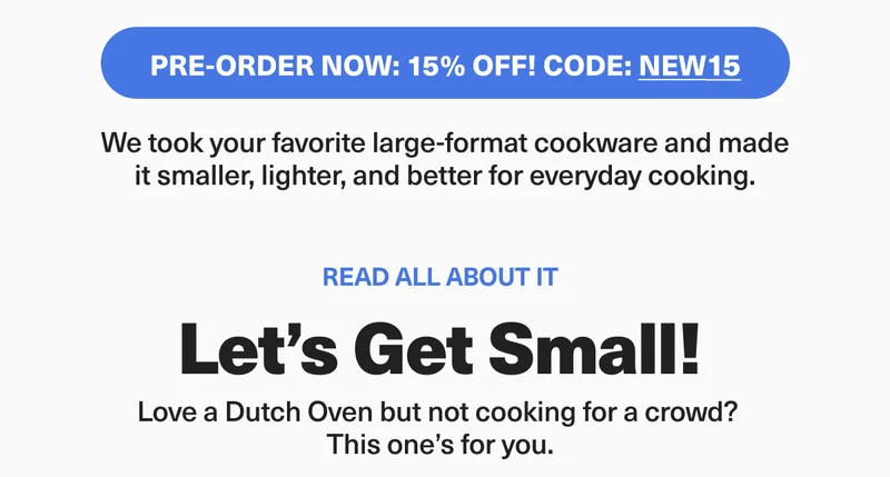 Pre-order now and get 15% off with code: discount code. We took your favorite large-format cookware and made it smaller, lighter and better for everyday cooking. Let's get small!